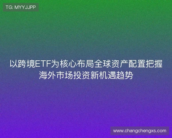 以跨境ETF为核心布局全球资产配置把握海外市场投资新机遇趋势